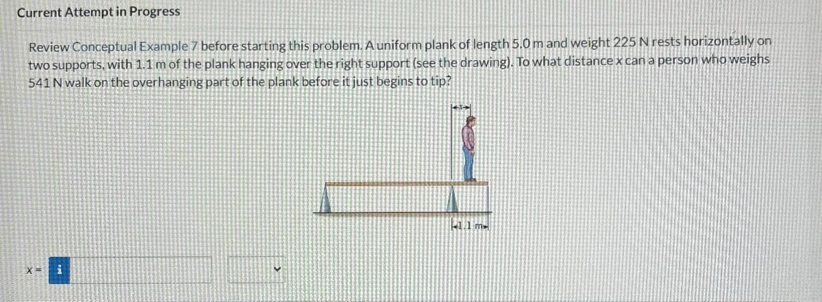 Current Attempt in Progress
Review Conceptual Example 7 before starting this problem. A uniform plank of length 5.0 m and weight 225 N rests horizontally on
two supports, with 1.1 m of the plank hanging over the right support (see the drawing). To what distance x can a person who weighs
541 N walk on the overhanging part of the plank before it just begins to tip?
x= i
1.1 m