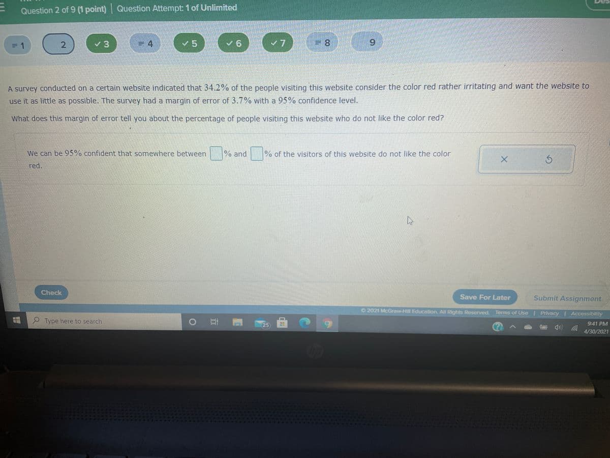 Question 2 of 9 (1 point) | Question Attempt: 1of Unlimited
v5
6.
A survey conducted on a certain website indicated that 34.2% of the people visiting this website consider the color red rather irritating and want the website to
use it as little as possible. The survey had a margin of error of 3.7% with a 95% confidence level.
What does this margin of error tell you about the percentage of people visiting this website who do not like the color red?
We can be 95% confident that somewhere between
% and
% of the visitors of this website do not like the color
red.
Check
Save For Later
Submit Assignment
O 2021 McGraw-Hill Education. All Rights Reserved. Terms of Use Privacy I Accessibility
Type here to search
25
9:41 PM
4/30/2021
Op
