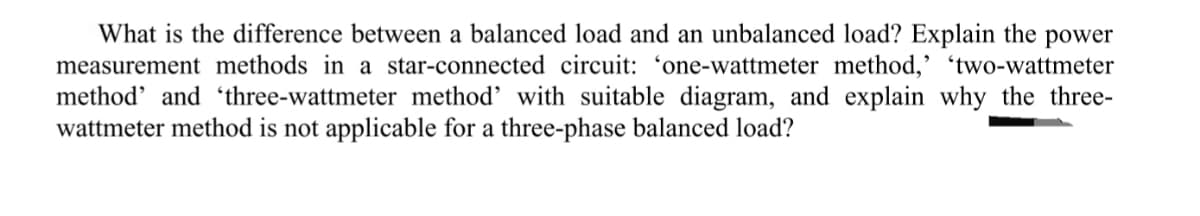 What is the difference between a balanced load and an unbalanced load? Explain the power
measurement methods in a star-connected circuit: 'one-wattmeter method,' 'two-wattmeter
method' and 'three-wattmeter method with suitable diagram, and explain why the three-
wattmeter method is not applicable for a three-phase balanced load?
