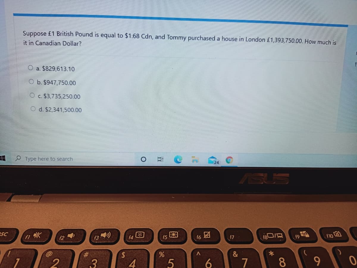 Suppose £1 British Pound is equal to $1.68 Cdn, and Tommy purchased a house in London £1,393,750.00. How much is
it in Canadian Dollar?
a. $829,613.10
b. $947,750.00
O c. $3,735,250.00
O d. $2,341,500.00
e Type here to search
(24
ASI
esc
f6
f9
f10 A
f2
f3
f4
f5
f7
%24
&
4
7
8
9
因
5
五
图
