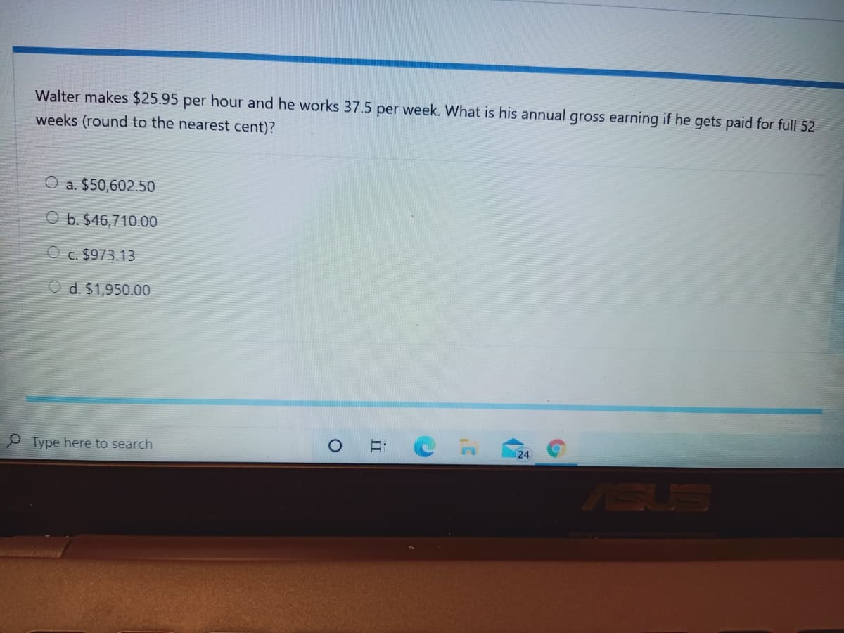 Walter makes $25.95 per hour and he works 37.5 per week. What is his annual gross earning if he gets paid for full 52
weeks (round to the nearest cent)?
O a. $50,602.50
O b. $46,710.00
O c. $973.13
O d. $1,950.00
P Type here to search
24
