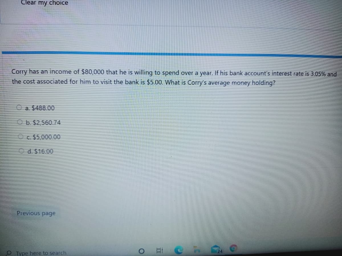 Clear my chOice
Corry has an income of $80,000 that he is willing to spend over a year. If his bank account's interest rate is 3.05% and
the cost associated for him to visit the bank is $5.00. What is Corry's average money holding?
O a. $488.00
O b. $2,560.74
O c. $5,000.00
O d. $16.00
Previous page
O Type here to search
