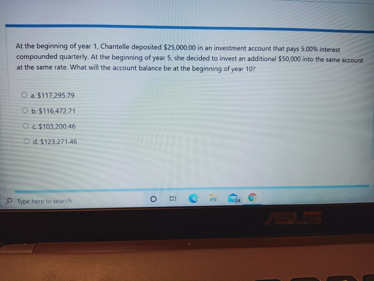 At the beginning of year 1, Chantelle deposited $25,000.00 in an investment account that pays 5.00% interest
compounded quarterly. At the beginning of year 5, she decided to invest an additional $50,000 into the same account
at the same rate. What will the account balance be at the beginning of year 10?
O a. $117,295.79
O b. $116,472.71
O c. $103,200.46
O d. $123,271.46
Type here to search
24
ASUS
