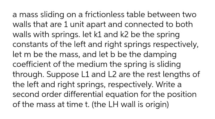 a mass sliding on a frictionless table between two
walls that are 1 unit apart and connected to both
walls with springs. let kl and k2 be the spring
constants of the left and right springs respectively,
let m be the mass, and let b be the damping
coefficient of the medium the spring is sliding
through. Suppose L1 and L2 are the rest lengths of
the left and right springs, respectively. Write a
second order differential equation for the position
of the mass at time t. (the LH wall is origin)
