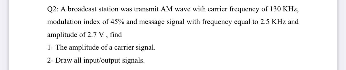 Q2: A broadcast station was transmit AM wave with carrier frequency of 130 KHz,
modulation index of 45% and message signal with frequency equal to 2.5 KHz and
amplitude of 2.7 V , find
1- The amplitude of a carrier signal.
2- Draw all input/output signals.
