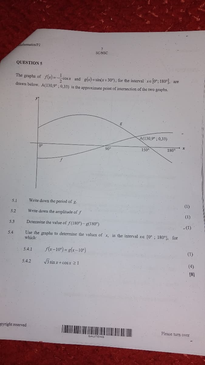 Aathematics/P2
SC/NSC
QUESTION 5
The graphs of f(x)=-
and g(x) =sin(x+ 30°), for the interval xe 0°; 180°], are
drawn below. A(130,9° ; 0,33) is the approximate point of intersection of the two graphs.
A(130,9° ; 0,33)
0°
90
150°
180
5,1
Write down the period of g.
(1)
5,2
Write down the amplitude of f
(1)
5.3
Determine the value of f(180°) -g(180°)
- (1)
Use the graphs to determine the values of x, in the interval xe [0°; 180°), for
5.4.
which:
5.4.1
f(x-10°) = g(x-10°)
(1)
5.4.2
V3 sin x+ cosx 2 1
(4)
[8]
Ppyright reserved
Please turn over
GAUTENG
