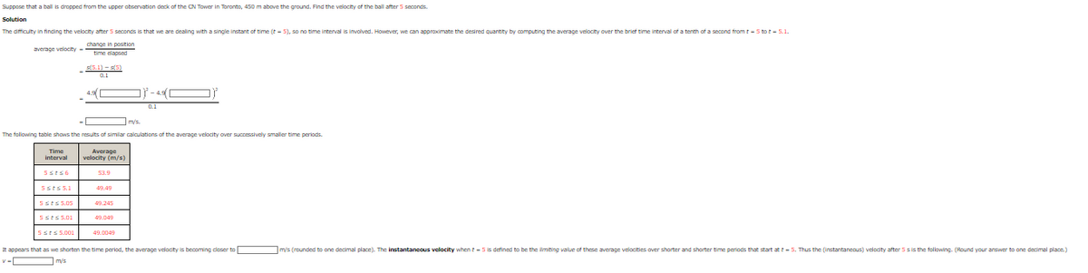 Suppose that a ball is dropped from the upper observation deck of the CN Tower in Toronto, 450 m above the ground. Find the velocity of the ball after 5 seconds.
Solution
The difficulty in finding the velocity after 5 seconds is that we are dealing with a single instant of time (t-5), so no time interval is involved. However, we can approximate the desired quantity by computing the average velocity over the brief time interval of a tenth of a second from t - 5 tot - 5.1.
change in position
average velocity passic.com
time clapsed
Time
interval
V-
5sts6
m/s.
The following table shows the results of similar calculations of the average velocity over successively smaller time periods.
5sts 5.1
5sts 5.05
-
5sts 5.01
5sts 5.001
s(5.1)-(5)
0.1
4.9
Average
velocity (m/s)
53.9
49.245
49.049
0.1
49.0049
It appears that as we shorten the time period, the average velocity is becoming closer to
m/s
m/s (rounded to one decimal place). The instantaneous velocity when - 5 is defined to be the limiting value of these average velocities over shorter and shorter time periods that start at t-5. Thus the (instantaneous) velodity after 5s is the following. (Round your answer to one decimal place.)