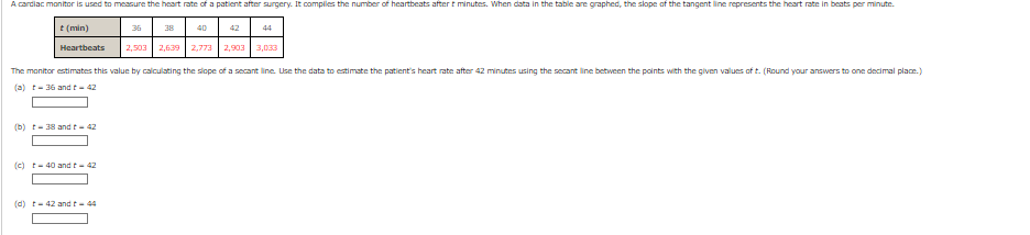 A cardiac monitor is used to measure the heart rate of a patient after surgery. It complies the number of heartbeats after t minutes. When data in the table are graphed, the slope of the tangent line represents the heart rate in beats per minute.
t (min)
Heartbeats
(b) t-38 and t - 42
(c) t-40 and t - 42
36
(d) t-42 and t-44
38
2,503 2,639
40
2,773
The monitor estimates this value by calculating the slope of a secant line. Use the data to estimate the patient's heart rate after 42 minutes using the secant line between the points with the given values of t. (Round your answers to one decimal place.)
(a) t-36 and t-42
42
44
2,903 3,033