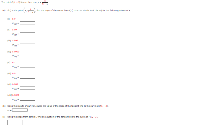 The point P(6,-3) lies on the curve y
(a) Qis the point (x,
(0) 5.9
Mpq-
(0) 5.99
(0) 5.999
Mpq-
(N) 5.9999
(v) 6.1
(v) 6.01
(v) 6.001
* (x₁=²₂). ² find the slope of the secant line PQ (correct to six decimal places) for the following values of x.
(vi) 6.0001
(b) Using the results of part (a), guess the value of the slope of the tangent line to the curve at P(6, -3).
m-
(c) Using the slope from part (b), find an equation of the tangent line to the curve at P(6,-3).