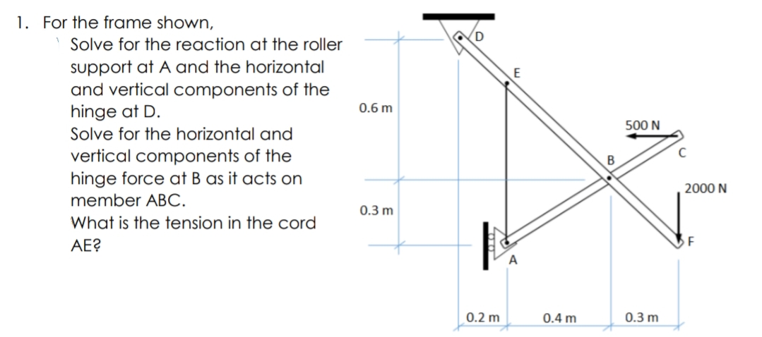 1. For the frame shown,
Solve for the reaction at the roller
support at A and the horizontal
and vertical components of the
hinge at D.
E
0.6 m
500 N
Solve for the horizontal and
vertical components of the
hinge force at B as it acts on
2000 N
member ABC.
0.3 m
What is the tension in the cord
AE?
F
0.2 m
0.4 m
0.3 m
