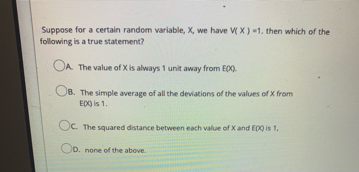 Suppose for a certain random variable, X, we have V( X ) =1. then which of the
following is a true statement?
OA. The value of X is always 1 unit away from E(X).
OB. The simple average of all the deviations of the values of X from
E(X) is 1.
OC. The squared distance between each value of X and E(X) is 1,
OD.
none of the above.
