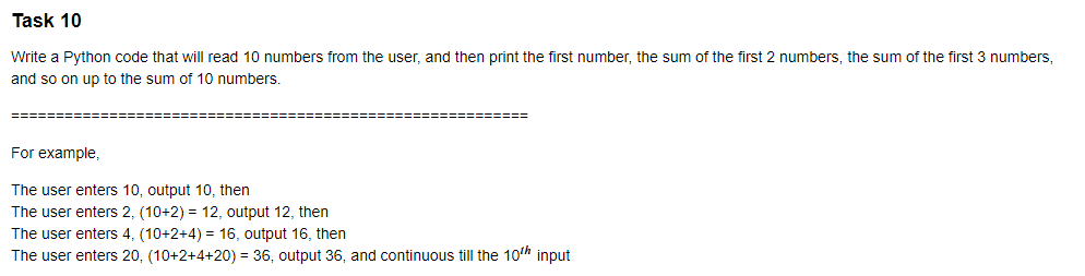 Task 10
Write a Python code that will read 10 numbers from the user, and then print the first number, the sum of the first 2 numbers, the sum of the first 3 numbers,
and so on up to the sum of 10 numbers.
3=====D
For example,
The user enters 10, output 10, then
The user enters 2, (10+2) = 12, output 12, then
The user enters 4, (10+2+4) = 16, output 16, then
The user enters 20, (10+2+4+20) = 36, output 36, and continuous till the 10th input
