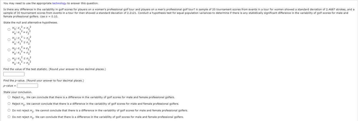 You may need to use the appropriate technology to answer this question.
Is there any difference in the variability in golf scores for players on a women's professional golf tour and players on a men's professional golf tour? A sample of 20 tournament scores from events in a tour for women showeda standard deviation of 2.4687 strokes, and a
sample of 30 tournament scores from events in a tour for men showed a standard deviation of 2.2121. Conduct a hypothesis test for equal population variances to determine if there is any statistically significant difference in the variability of golf scores for male and
female professional golfers. Use a = 0.10.
State the null and alternative hypotheses.
O Ho:
H: 0,2 =
o Ho: o,
Find the value of the test statistic. (Round your answer to two decimal places.)
Find the p-value. (Round your answer to four decimal places.)
p-value =
State your conclusion.
O Reject Ho: We can conclude that there is a difference in the variability of golf scores for male and female professional golfers.
O Reject Ho. We cannot conclude that there is a difference in the variability of golf scores for male and female professional golfers.
O Do not reject Ho: We cannot conclude that there is a difference in the variability of golf scores for male and female professional golfers.
O Do not reject Ho. We can conclude that there is a difference in the variability of golf scores for male and female professional golfers.
