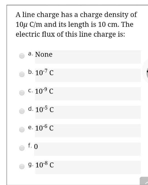 A line charge has a charge density of
10u C/m and its length is 10 cm. The
electric flux of this line charge is:
a. None
b. 10-7 C
C. 10-9 C
d. 10-5 C
e. 10-6 C
f. 0
g. 10-8 C
