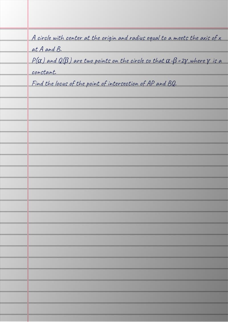 A circle with center at the origin and radius equal to a meets the axis of x
at A and B.
P(a) and QB) are two points on the circle so that α-ß = 2y, where y is a
constant.
Find the locus of the point of intersection of AP and BQ.