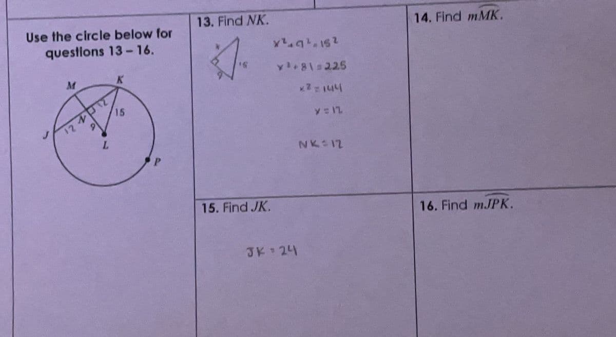 Use the circle below for
questions 13-16.
M
12112
D
L
K
15
13. Find NK.
D
15. Find JK.
X²²152
*¹*8\=225
*2=144
JK = 24
y = 12
NK 12
14. Find mMK.
16. Find mJPK.