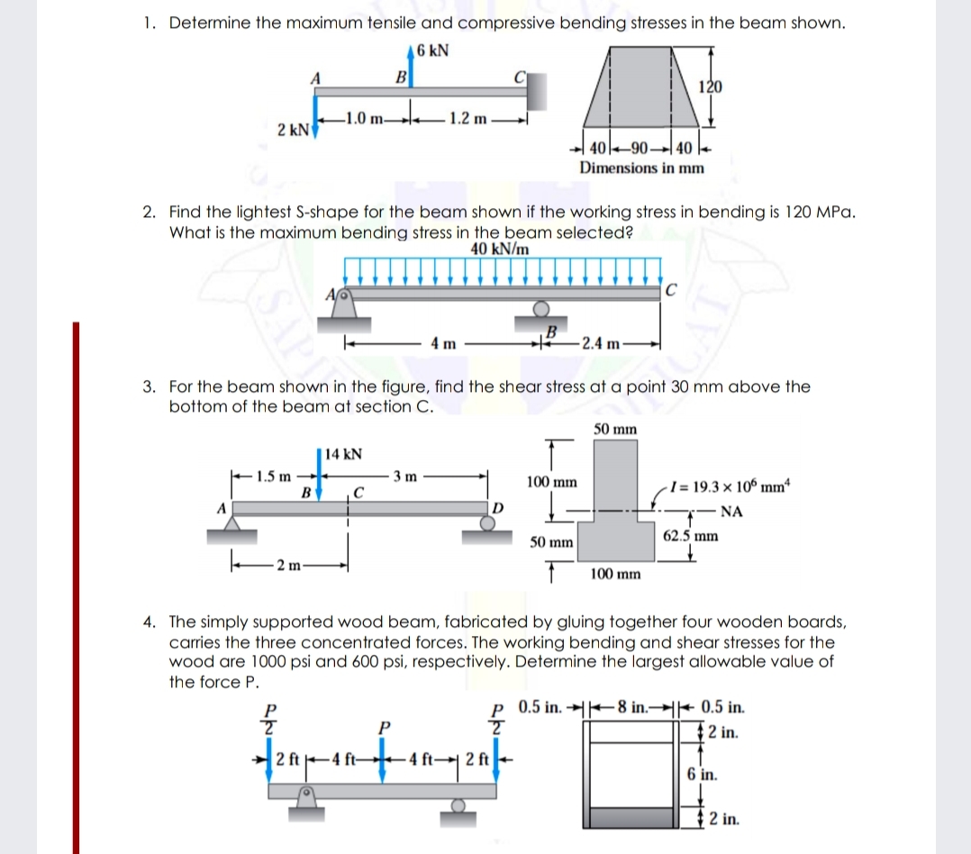 1. Determine the maximum tensile and compressive bending stresses in the beam shown.
6 kN
A
B
C
120
1.0 m
1.2 m
2 kN
-| 4090→ 40 |-
Dimensions in mm
2. Find the lightest S-shape for the beam shown if the working stress in bending is 120 MPa.
What is the maximum bending stress in the beam selected?
40 kN/m
4 m
- 2.4 m
3. For the beam shown in the figure, find the shear stress at a point 30 mm above the
bottom of the beam at section C.
50 mm
| 14 kN
E1.5 m –
3 m
100 mm
I = 19.3 × 106 mmª
B
C
A
NA
62.5 mm
50 mm
2 m
100 mm
4. The simply supported wood beam, fabricated by gluing together four wooden boards,
carries the three concentrated forces. The working bending and shear stresses for the
wood are 1000 psi and 600 psi, respectively. Determine the largest allowable value of
the force P.
P 0.5 in. → -8 in.→+ 0.5 in.
P
2 in.
2 ft -4 ft-+
4 ft→ 2 ft
6 in.
$2 in.
SAP
