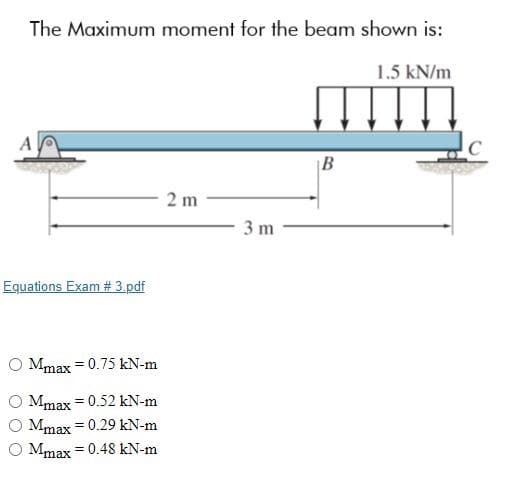 The Maximum moment for the beam shown is:
1.5 kN/m
A
|B
2 m
3 m
Equations Exam # 3.pdf
O Mmax = 0.75 kN-m
Mmax = 0.52 kN-m
Mmax = 0.29 kN-m
O Mmax = 0.48 kN-m
