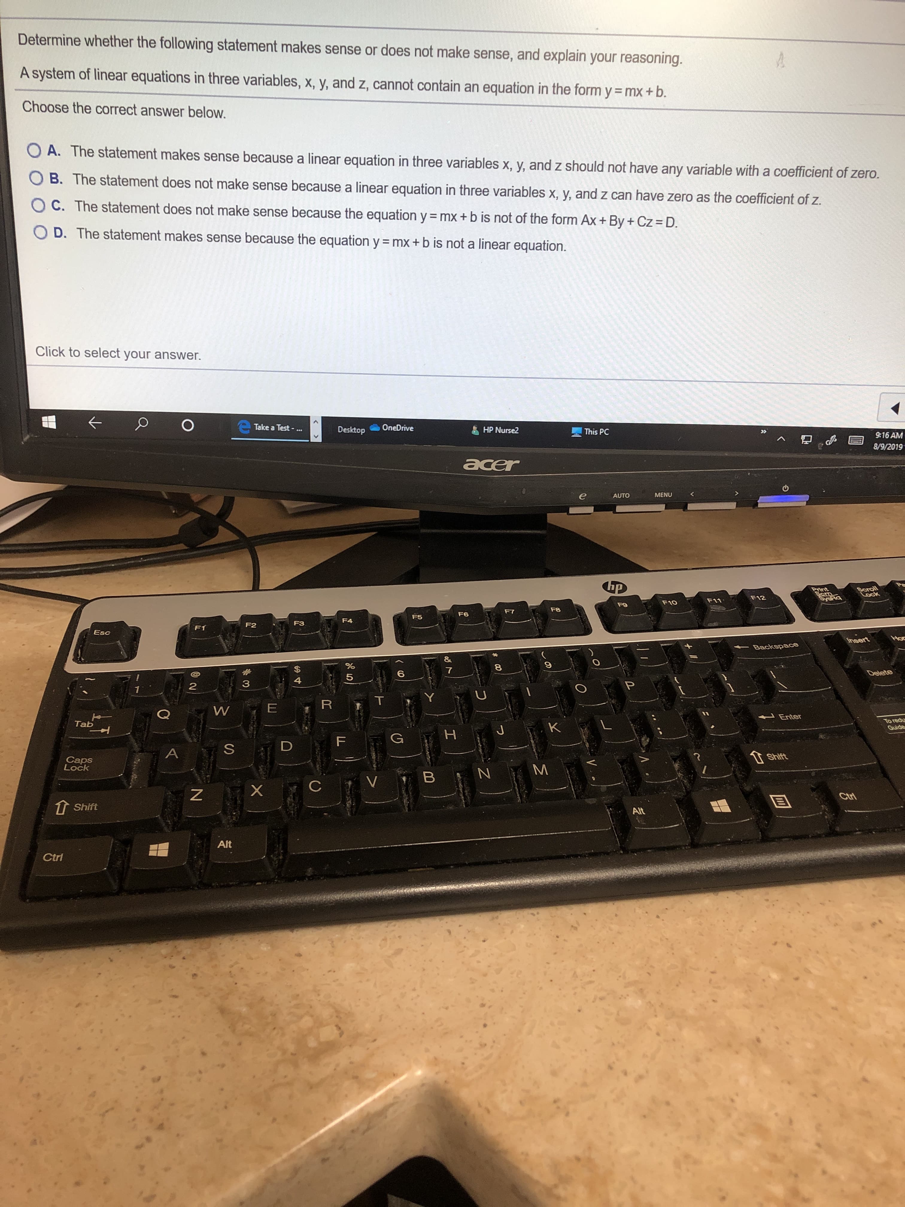 Determine whether the following statement makes sense or does not make sense, and explain your reasoning.
A system of linear equations in three variables, x, y, and z, cannot contain an equation in the form y= mx + b.
Choose the correct answer below.
O A. The statement makes sense because a linear equation in three variables x, y, and z should not have any variable with a coefficient of zero.
O B. The statement does not make sense because a linear equation in three variables x, y, and z can have zero as the coefficient of z.
O C. The statement does not make sense because the equation y mx + b is not of the form Ax + By + Cz = D.
O D. The statement makes sense because the equation y = mx + b is not a linear equation.
Click to select your answer.
Take a Test -...
OneDrive
Desktop
HP Nurse2
This PC
»
9:16 AM
8/9/2019
acer
MENU
AUTO
ap
Scroll
Lock
Print
Sem
SyeRa
F12
F11
F10
F9
F8
F7
F6
F5
F4
F3
F2
F1
Esc
Ho
Insert
Backspace
%
7
Delete
6
5
4
3
2
1
R
W
Enter
To redu
Guide
Tab
K
J
H
G
F
D
A
Shift
Caps
Lock
B
V
Ctri
Shift
Alt
Alt
Ctri
Z
LO
US
N
