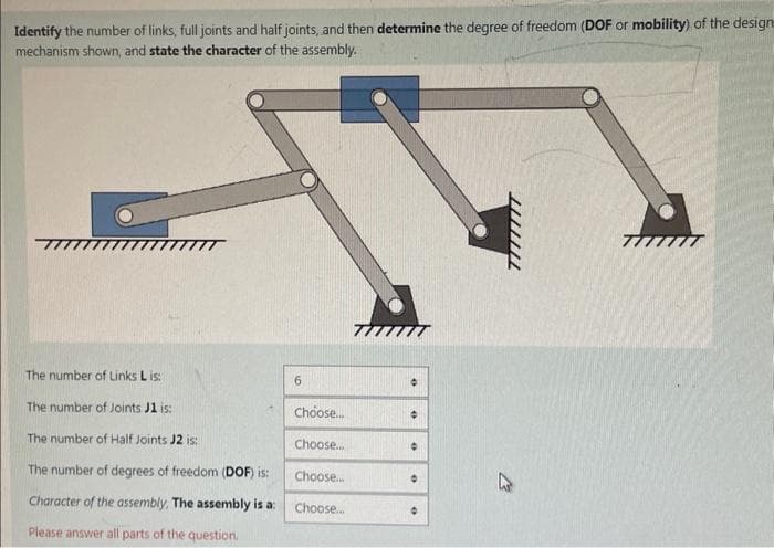 Identify the number of links, full joints and half joints, and then determine the degree of freedom (DOF or mobility) of the designe
mechanism shown, and state the character of the assembly.
The number of Links L is:
6
°
The number of Joints J1 is:
Choose...
The number of Half Joints J2 is:
Choose...
The number of degrees of freedom (DOF) is:
Choose...
Character of the assembly. The assembly is a:
Choose...
Please answer all parts of the question.
1