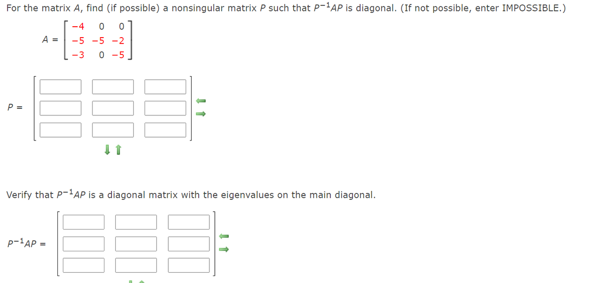 For the matrix A, find (if possible) a nonsingular matrix P such that P-'AP is diagonal. (If not possible, enter IMPOSSIBLE.)
-4
A =
-5 -5 -2
-3 0 -5
P =
Verify that P-'AP is a diagonal matrix with the eigenvalues on the main diagonal.
p-'AP =
