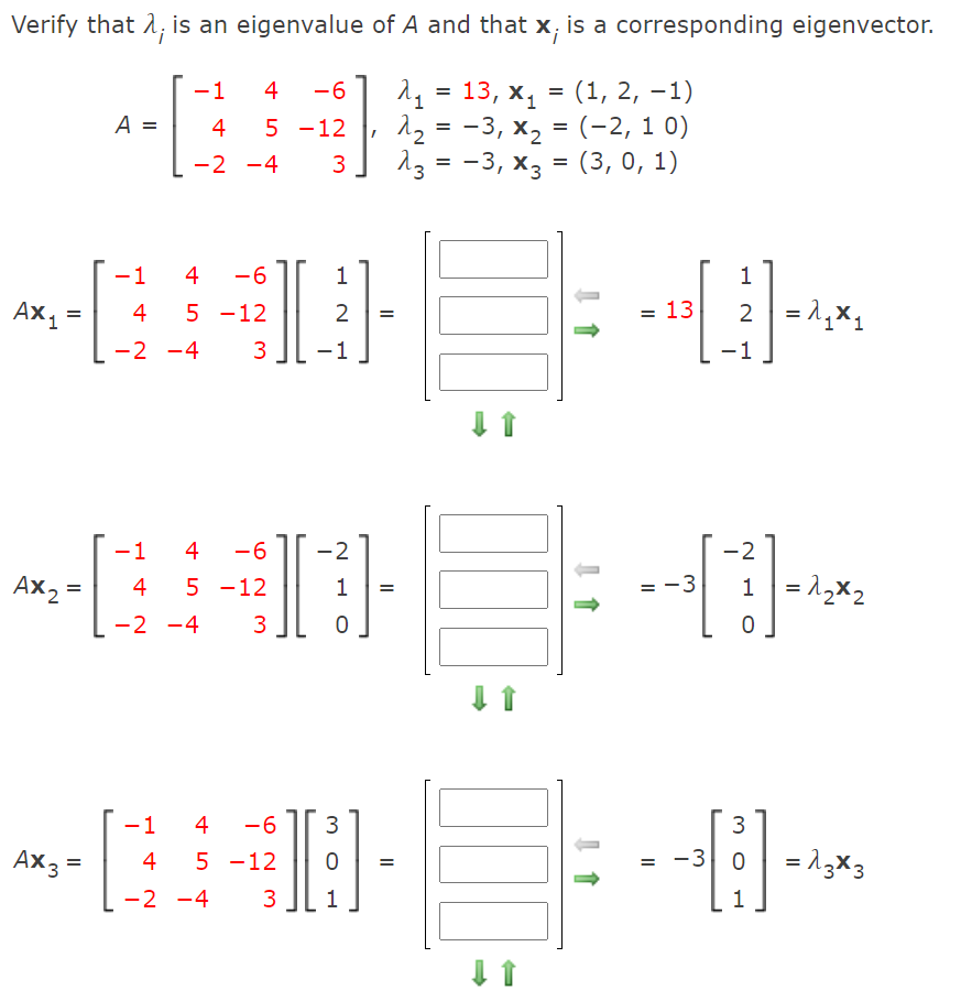 Verify that 1; is an eigenvalue of A and that x, is a corresponding eigenvector.
-1
4
-6
13, х, —
(1, 2, –1)
11
-3, х, 3D
-3, хз — (3, 0, 1)
=
A =
4
5 -12
(-2, 1 0)
-2 -4
3
1
4
-6
1
1
Ax1
= 13
2 =1,x1
4
5 -12
=
-2 -4
3
-1
-1
1
4
-6
-2
-2
Ax2 =
= -3
1 = 12x2
4
5 -12
1
=
%3D
-2 -4
3
1
4
-6
3
Ax3 =
5 -12
-3 0
= 13x3
4
-2 -4
3
1
1
