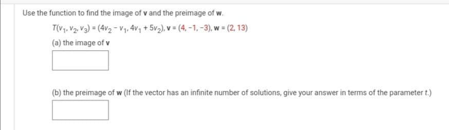 Use the function to find the image of v and the preimage of w.
T(V1, V2, V3) = (4v2 - V1, 4v7 + 5v2), v = (4, -1, -3), w = (2, 13)
%3D
(a) the image of v
(b) the preimage of w (If the vector has an infinite number of solutions, give your answer in terms of the parameter t.)
