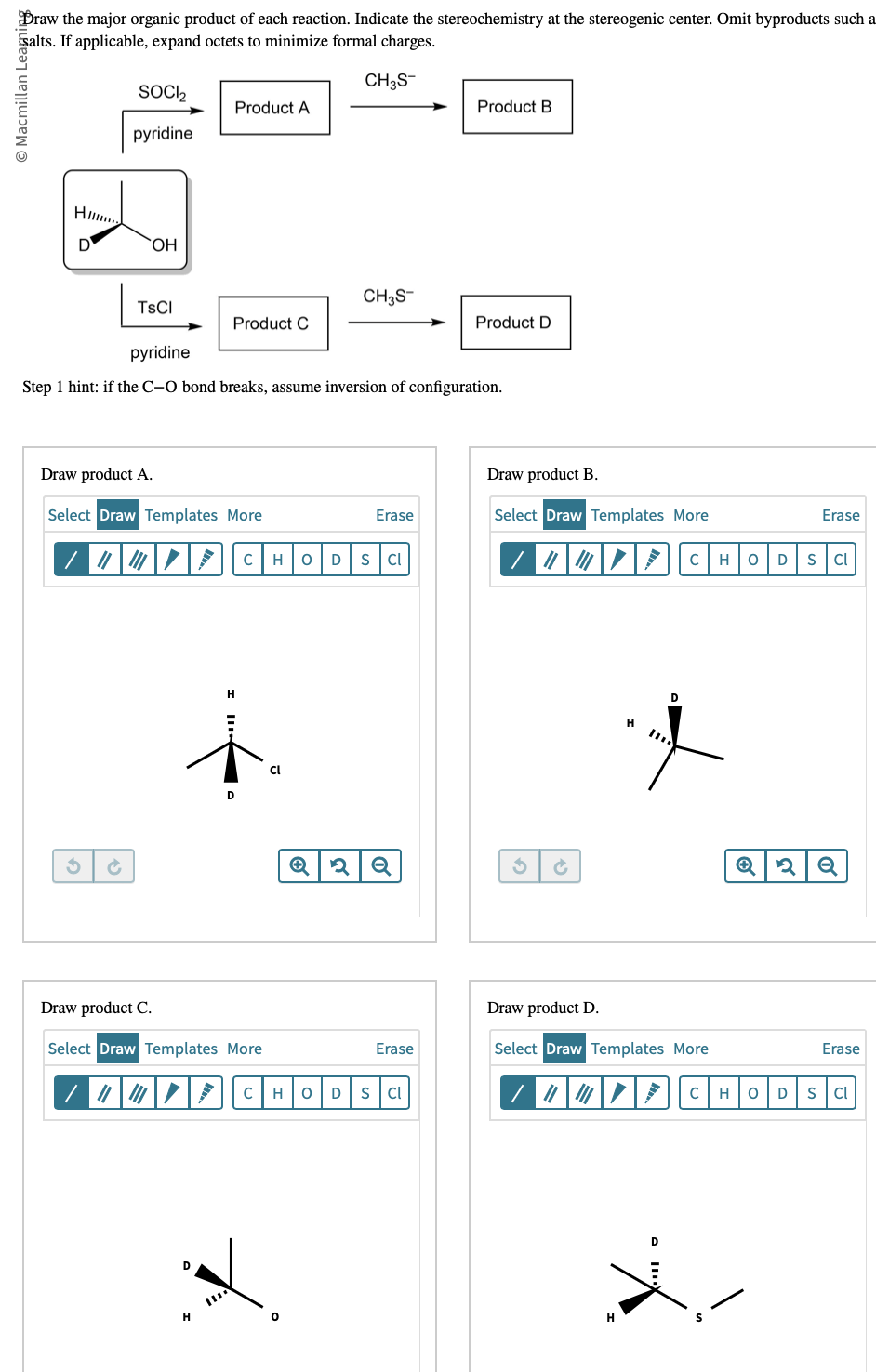 Draw the major organic product of each reaction. Indicate the stereochemistry at the stereogenic center. Omit byproducts such a
salts. If applicable, expand octets to minimize formal charges.
CH3S-
Macmillan Learni
HI....
D
SOCI₂
pyridine
OH
TSCI
Product A
Product C
Draw product A.
Select Draw Templates More
/ || |
D
H
pyridine
Step 1 hint: if the C-O bond breaks, assume inversion of configuration.
D
Draw product C.
Select Draw Templates More
/04/
CH3S-
CH ΗΤΟ D S CI
Cl
Erase
0
Q2Q
Erase
CHOD SCI
Product B
Product D
Draw product B.
Select Draw Templates More
/04/
Draw product D.
H
Select Draw Templates More
H
Erase
CHO D S CI
Q2Q
Erase
"CHO DS CI