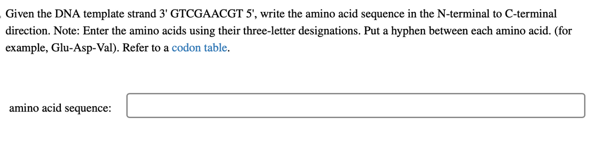 Given the DNA template strand 3' GTCGAACGT 5', write the amino acid sequence in the N-terminal to C-terminal
direction. Note: Enter the amino acids using their three-letter designations. Put a hyphen between each amino acid. (for
example, Glu-Asp-Val). Refer to a codon table.
amino acid sequence: