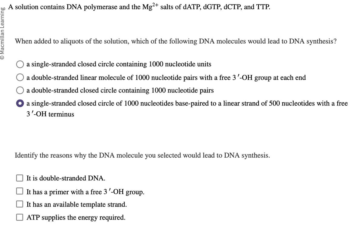 Ⓒ Macmillan Learning
A solution contains DNA polymerase and the Mg2+ salts of dATP, dGTP, dCTP, and TTP.
When added to aliquots of the solution, which of the following DNA molecules would lead to DNA synthesis?
a single-stranded closed circle containing 1000 nucleotide units
a double-stranded linear molecule of 1000 nucleotide pairs with a free 3'-OH group at each end
a double-stranded closed circle containing 1000 nucleotide pairs
a single-stranded closed circle of 1000 nucleotides base-paired to a linear strand of 500 nucleotides with a free
3'-OH terminus
Identify the reasons why the DNA molecule you selected would lead to DNA synthesis.
It is double-stranded DNA.
It has a primer with a free 3'-OH group.
It has an available template strand.
ATP supplies the energy required.