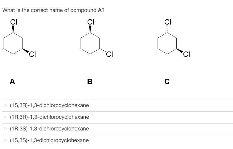 ### Identification of the Correct Name of Compound A

**Question:**

What is the correct name of compound A?

**Options:**
- (1S,3R)-1,3-dichlorocyclohexane
- (1R,3R)-1,3-dichlorocyclohexane
- (1R,3S)-1,3-dichlorocyclohexane
- (1S,3S)-1,3-dichlorocyclohexane

**Visual Information:**

The image contains three chemical structures labeled as A, B, and C. Each structure represents different stereoisomers of 1,3-dichlorocyclohexane, characterized by the spatial arrangement of chlorine atoms on a cyclohexane ring.

1. **Structure A:**
    - Shows chlorine atoms attached at positions 1 and 3 of the cyclohexane ring.
    - The chlorine atoms are opposite each other, one using a wedge (indicating above plane) and the other using a dash (indicating below plane).

2. **Structure B:**
    - Also shows chlorine atoms at positions 1 and 3 of the cyclohexane ring.
    - Both chlorine atoms use wedges (indicating both are above the plane).

3. **Structure C:**
    - Similarly shows chlorine atoms at positions 1 and 3 of the cyclohexane ring.
    - Both chlorine atoms use dashes (indicating both are below the plane).

**Identification:**

To determine the correct name of compound A:
- Examine the spatial arrangement of the chlorine atoms in structure A.
- Note that one chlorine atom is directed above the plane of the ring (wedge) and the other is below the plane (dash).
- Identify the stereochemistry based on the IUPAC naming convention.

In conclusion, structure A corresponds to the stereoisomer where the chlorine atoms are in a trans configuration (one above the plane and one below), given in the form `(1R,3S)` or `(1S,3R)`.

**Correct Answer:**

- (1S,3R)-1,3-dichlorocyclohexane