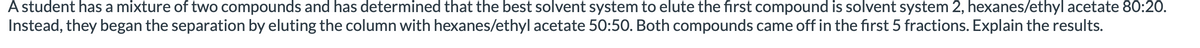 A student has a mixture of two compounds and has determined that the best solvent system to elute the first compound is solvent system 2, hexanes/ethyl acetate 80:20.
Instead, they began the separation by eluting the column with hexanes/ethyl acetate 50:50. Both compounds came off in the first 5 fractions. Explain the results.