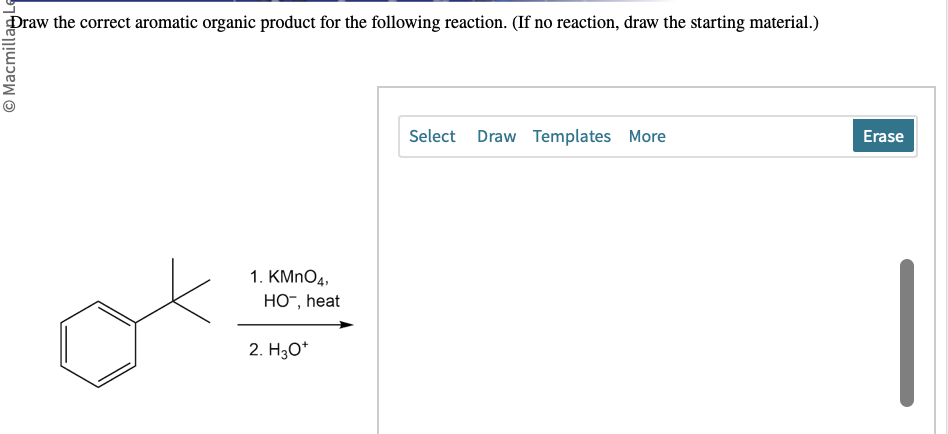 Macmillan L
Draw the correct aromatic organic product for the following reaction. (If no reaction, draw the starting material.)
1. KMnO4,
HO™, heat
2. H3O+
Select Draw Templates More
Erase