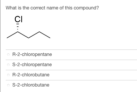 **Question: What is the correct name of this compound?**

**Image Description:**

The image shows a structural diagram of a chemical compound. The structure consists of a carbon chain with four carbons (butane) where a chlorine (Cl) atom is attached to the second carbon. Additionally, the chlorine is shown with a dashed wedge indicating a stereochemical configuration.

**Multiple Choice Options:**

- R-2-chloropentane
- S-2-chloropentane
- R-2-chlorobutane
- S-2-chlorobutane

**Explanation of Diagram:**

The diagram shows a chain of four carbons with a single chlorine atom attached to the second carbon. This is indicative of a butane derivative (a four-carbon chain). The dashed wedge signifies the stereochemistry of the chlorine atom, which can be either R (rectus, right) or S (sinister, left) orientation.

**Correct Answer:**

Based on the chemical structure with a four-carbon chain and the chlorine on the second carbon, the correct compound name involves the prefix "2-chlorobutane." The use of the dashed wedge implies stereoisomerism, where options "R-2-chlorobutane" and "S-2-chlorobutane" are relevant. 

Thus, the answer will be either:
- R-2-chlorobutane
- S-2-chlorobutane

The final determination between these two would require knowledge of the specific configuration depicted by the dashed wedge, which is not resolvable without further stereochemical analysis.