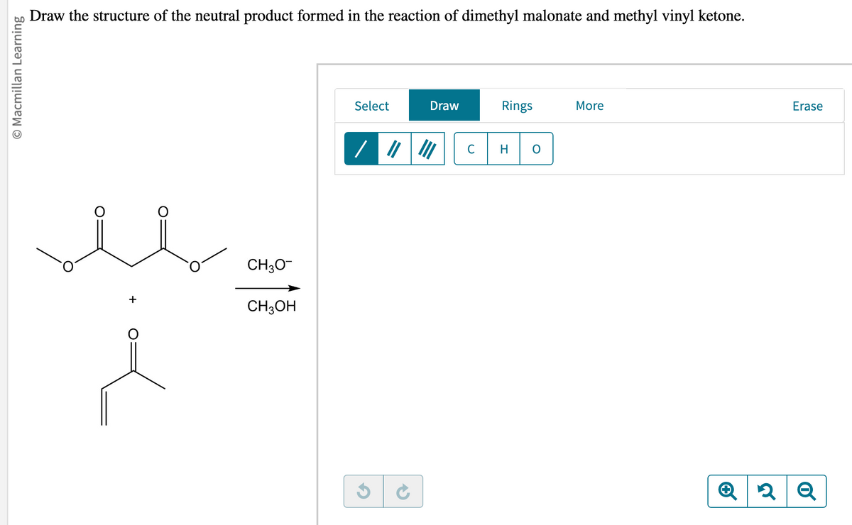 O Macmillan Learning
Draw the structure of the neutral product formed in the reaction of dimethyl malonate and methyl vinyl ketone.
+
CH3O-
CH3OH
Select
Draw
с
Rings
H
More
Erase
Q2 Q
२