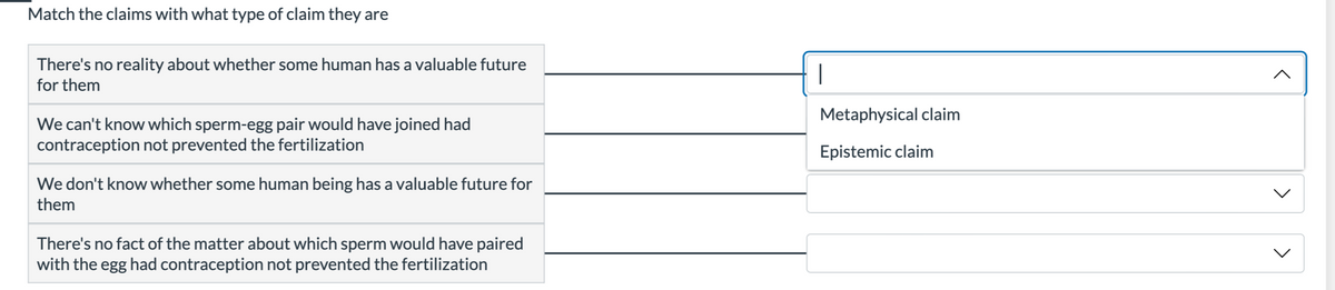 Match the claims with what type of claim they are
There's no reality about whether some human has a valuable future
for them
We can't know which sperm-egg pair would have joined had
contraception not prevented the fertilization
We don't know whether some human being has a valuable future for
them
There's no fact of the matter about which sperm would have paired
with the egg had contraception not prevented the fertilization
|
Metaphysical claim
Epistemic claim
<
<