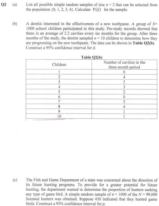 List all possible simple random samples of size n = 2 that can be selected from
the population {0, 1, 2, 3, 4}. Calculate V(x) for the sample.
Q2
(a)
A dentist interested in the effectiveness of a new toothpaste. A group of N=
1000 school children participated in this study. Pre-study records showed that
there is an average of 2.2 cavities every six months for the group. After three
months of the study, the dentist sampled n= 10 children to determine how they
are progressing on the new toothpaste. The data can be shown in Table Q2(b).
Construct a 95% confidence interval for x.
(b)
Table Q2(b)
Number of cavities in the
Children
three-month period
1
4
3
2
4
5
2
6.
7
3
8
4
1
10
1
The Fish and Game Department of a state was concerned about the direction of
its future hunting programs. To provide for a greater potential for future
hunting, the department wanted to determine the proportion of hunters seeking
any type of game bird. A simple random sample of n= 1000 of the N= 99,000
licensed hunters was obtained. Suppose 430 indicated that they hunted game
birds. Construct a 95% confidence interval for p.
