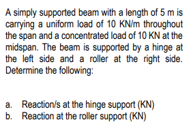 A simply supported beam with a length of 5 m is
carrying a uniform load of 10 KN/m throughout
the span and a concentrated load of 10 KN at the
midspan. The beam is supported by a hinge at
the left side and a roller at the right side.
Determine the following:
a. Reaction/s at the hinge support (KN)
b. Reaction at the roller support (KN)