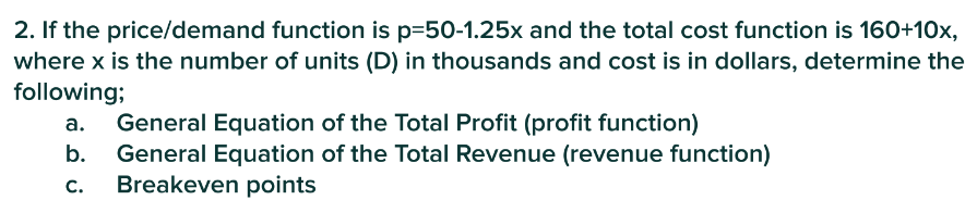 2. If the price/demand function is p-50-1.25x and the total cost function is 160+10x,
where x is the number of units (D) in thousands and cost is in dollars, determine the
following;
a. General Equation of the Total Profit (profit function)
b.
General Equation of the Total Revenue (revenue function)
C. Breakeven points