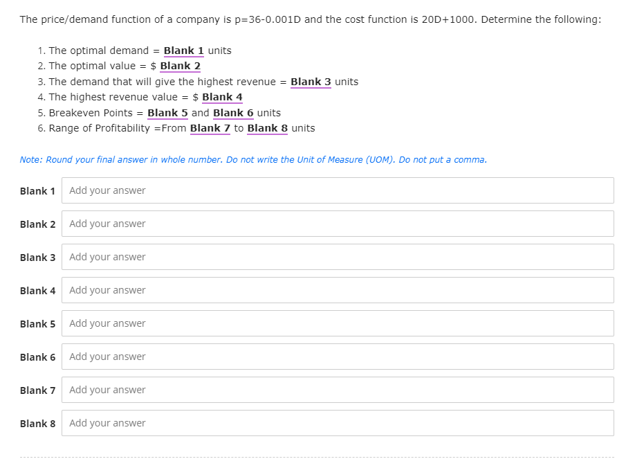 The price/demand function of a company is p=36-0.001D and the cost function is 20D+1000. Determine the following:
1. The optimal demand = Blank 1 units
2. The optimal value = $ Blank 2
3. The demand that will give the highest revenue = Blank 3 units
4. The highest revenue value = $ Blank 4
5. Breakeven Points = Blank 5 and Blank 6 units
6. Range of Profitability = From Blank 7 to Blank 8 units
Note: Round your final answer in whole number. Do not write the Unit of Measure (UOM). Do not put a comma.
Blank 1 Add your answer
Blank 2 Add your answer
Blank 3 Add your answer
Blank 4 Add your answer
Blank 5 Add your answer
Blank 6 Add your answer
Blank 7 Add your answer
Blank 8
Add your answer