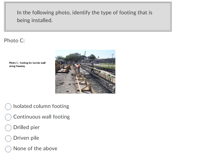 In the following photo, identify the type of footing that is
being installed.
Photo C:
Photo C: Footing for barrier wall
along freeway
Isolated column footing
Continuous wall footing
Drilled pier
Driven pile
None of the above
WV