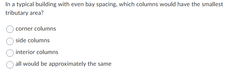 In a typical building with even bay spacing, which columns would have the smallest
tributary area?
corner columns
side columns
interior columns
all would be approximately the same