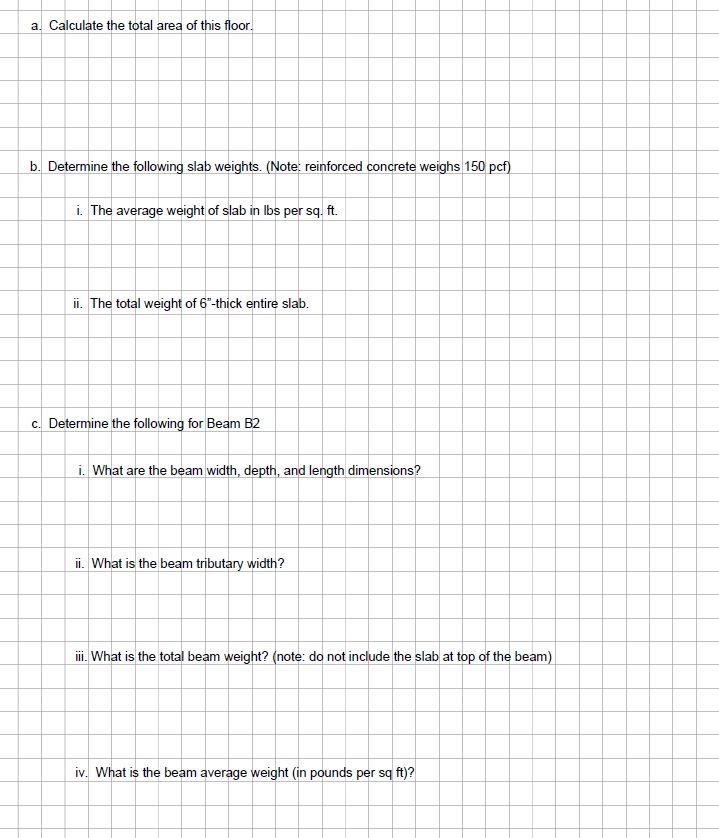 a. Calculate the total area of this floor.
b. Determine the following slab weights. (Note: reinforced concrete weighs 150 pcf)
i. The average weight of slab in lbs per sq. ft.
ii. The total weight of 6"-thick entire slab.
c. Determine the following for Beam B2
i. What are the beam width, depth, and length dimensions?
ii. What is the beam tributary width?
iii. What is the total beam weight? (note: do not include the slab at top of the beam)
iv. What is the beam average weight (in pounds per sq ft)?