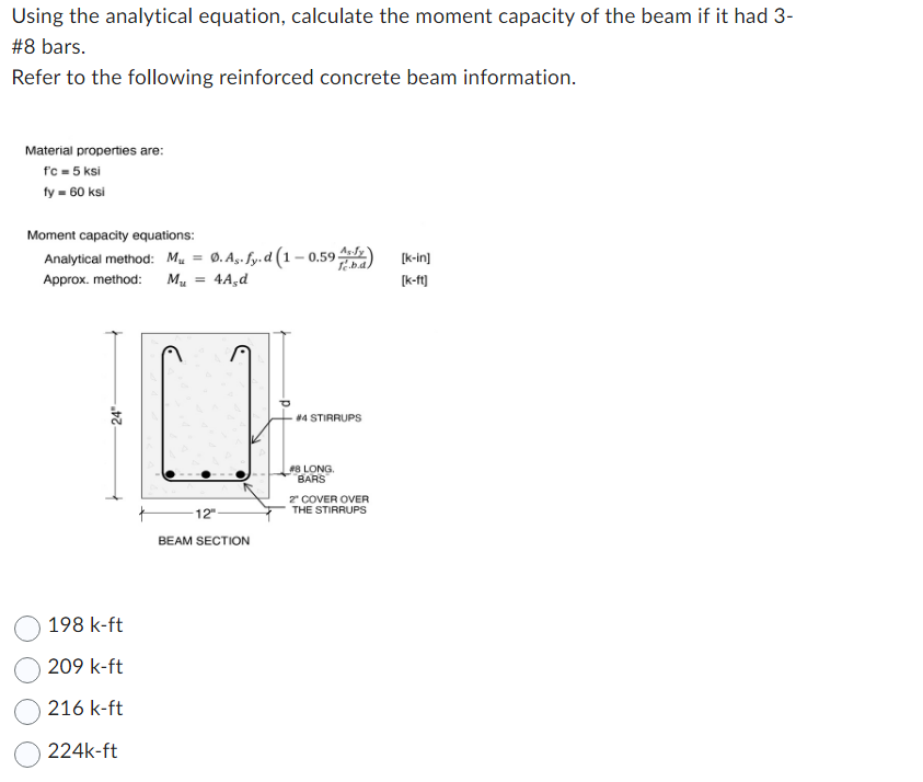 Using the analytical equation, calculate the moment capacity of the beam if it had 3-
#8 bars.
Refer to the following reinforced concrete beam information.
Material properties are:
fc = 5 ksi
fy = 60 ksi
Moment capacity equations:
Analytical method: M₁ = Ø. As. fy.d (1-0.59 A) [k-in]
Approx. method: Mu
4A,d
[k-ft]
24
198 k-ft
209 k-ft
216 k-ft
224k-ft
[H
12"
BEAM SECTION
#4 STIRRUPS
#8 LONG.
BARS
2" COVER OVER
THE STIRRUPS