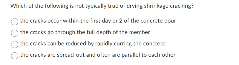 Which of the following is not typically true of drying shrinkage cracking?
the cracks occur within the first day or 2 of the concrete pour
the cracks go through the full depth of the member
the cracks can be reduced by rapidly curring the concrete
the cracks are spread-out and often are parallel to each other