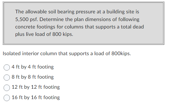 The allowable soil bearing pressure at a building site is
5,500 psf. Determine the plan dimensions of following
concrete footings for columns that supports a total dead
plus live load of 800 kips.
Isolated interior column that supports a load of 800kips.
4 ft by 4 ft footing
8 ft by 8 ft footing
12 ft by 12 ft footing
16 ft by 16 ft footing