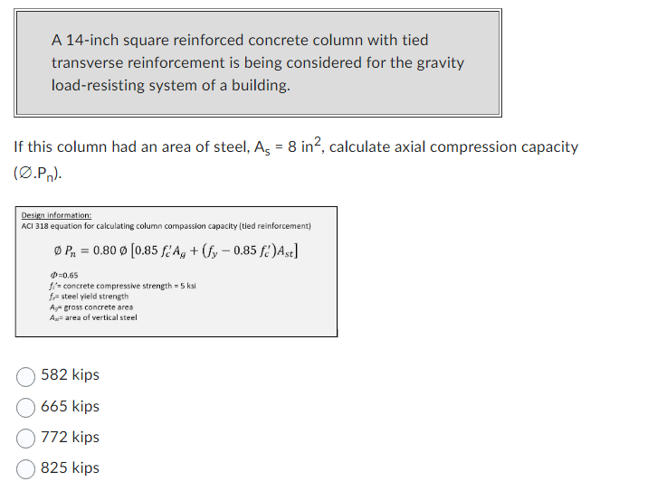 A 14-inch square reinforced concrete column with tied
transverse reinforcement is being considered for the gravity
load-resisting system of a building.
If this column had an area of steel, As = 8 in², calculate axial compression capacity
(C.Pr).
Design information:
ACI 318 equation for calculating column compassion capacity (tied reinforcement)
P₁ = 0.80 Ø [0.85 fé Ag + (fy - 0.85 fé) Ast]
-0.65
fi concrete compressive strength - 5 ksi
f steel yield strength
Aggross concrete area
Ax= area of vertical steel
582 kips
665 kips
772 kips
825 kips