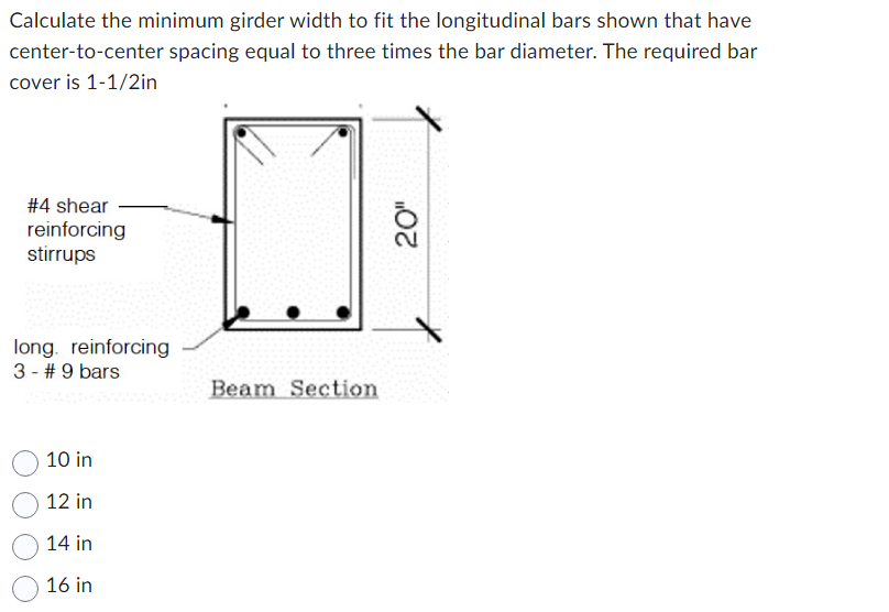 Calculate the minimum girder width to fit the longitudinal bars shown that have
center-to-center spacing equal to three times the bar diameter. The required bar
cover is 1-1/2in
#4 shear
reinforcing
stirrups
long. reinforcing
3 - #9 bars
10 in
12 in
14 in
16 in
Beam Section
20"