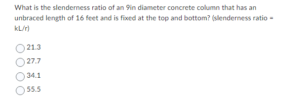 What is the slenderness ratio of an 9in diameter concrete column that has an
unbraced length of 16 feet and is fixed at the top and bottom? (slenderness ratio =
kL/r)
21.3
27.7
34.1
55.5