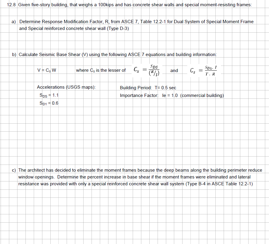 12.8 Given five-story building, that weighs a 100kips and has concrete shear walls and special moment-resisting frames:
a) Determine Response Modification Factor, R, from ASCE 7, Table 12.2-1 for Dual System of Special Moment Frame
and Special reinforced concrete shear wall (Type D-3)
b) Calculate Seismic Base Shear (V) using the following ASCE 7 equations and building information:
V = C, W
where Cs is the lesser of
Accelerations (USGS maps):
SDs = 1.1
SD1 = 0.6
Cs
=
SDS
(R/₂)
and Cs
=
SD1. 1
T. R
Building Period: T= 0.5 sec
Importance Factor: le = 1.0 (commercial building)
c) The architect has decided to eliminate the moment frames because the deep beams along the building perimeter reduce
window openings. Determine the percent increase in base shear if the moment frames were eliminated and lateral
resistance was provided with only a special reinforced concrete shear wall system (Type B-4 in ASCE Table 12.2-1)